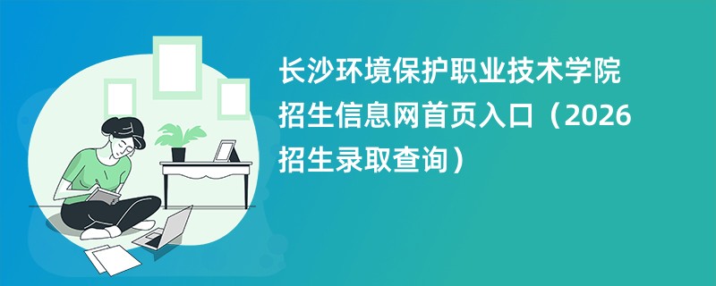 长沙环境保护职业技术学院招生信息网首页入口(2026招生录取查询)