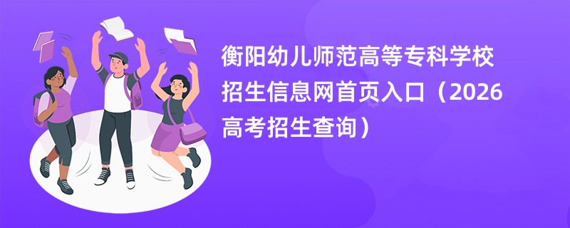 衡阳幼儿师范高等专科学校招生信息网首页入口(2026高考招生查询)