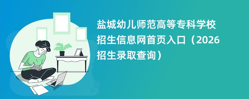 盐城幼儿师范高等专科学校招生信息网首页入口(2026招生录取查询)