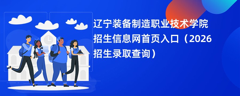 辽宁装备制造职业技术学院招生信息网首页入口(2026招生录取查询)