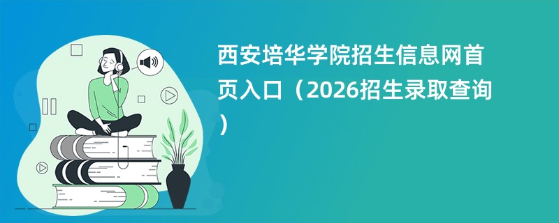 西安培华学院招生信息网首页入口(2026招生录取查询)