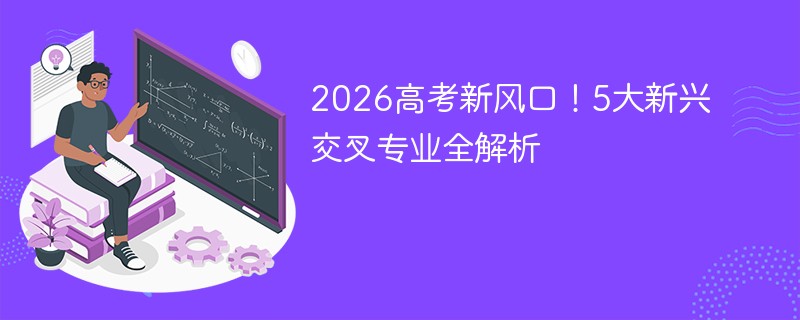 2026高考新风口！5大新兴交叉专业全解析