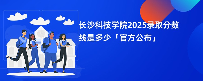 长沙科技学院2025录取分数线是多少「官方公布」