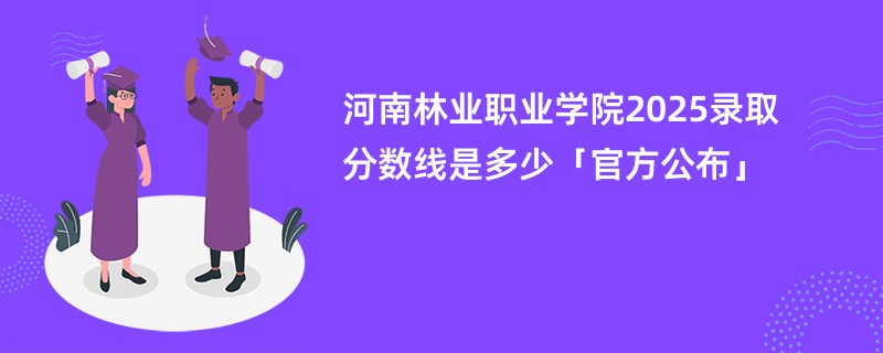 河南林业职业学院2025录取分数线是多少「官方公布」