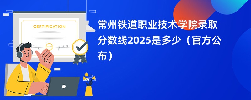 常州铁道职业技术学院录取分数线2025是多少（官方公布）