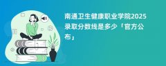 南通卫生健康职业学院2025录取分数线是多少「官方公布」