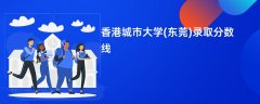 香港城市大学(东莞)录取分数线2026是多少分(今年最低录取分预估)