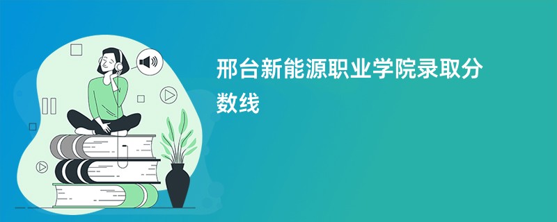 邢台新能源职业学院录取分数线2025是多少分(今年最低录取分预估)