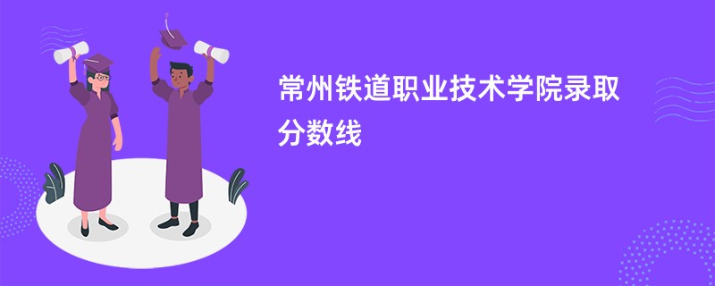 常州铁道职业技术学院录取分数线2025是多少分(今年最低录取分预估)