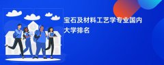 宝石及材料工艺学专业哪个学校最好?实力比较强的大学排名