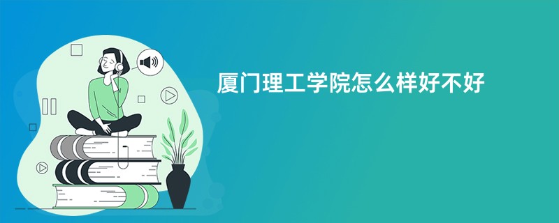 厦门理工学院怎么样 好不好（正面 负面评价）