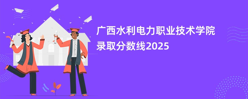 广西水利电力职业技术学院录取分数线2025
