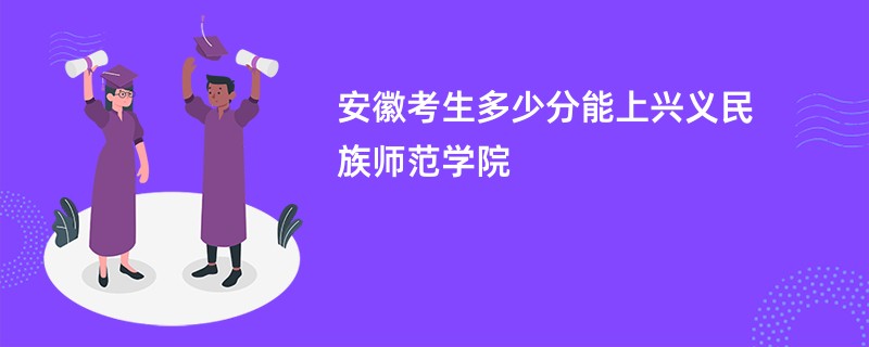 安徽考生多少分能上兴义民族师范学院