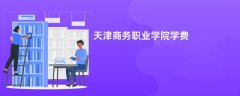 天津商务职业学院学费一年多少钱(2026收费标准明细)