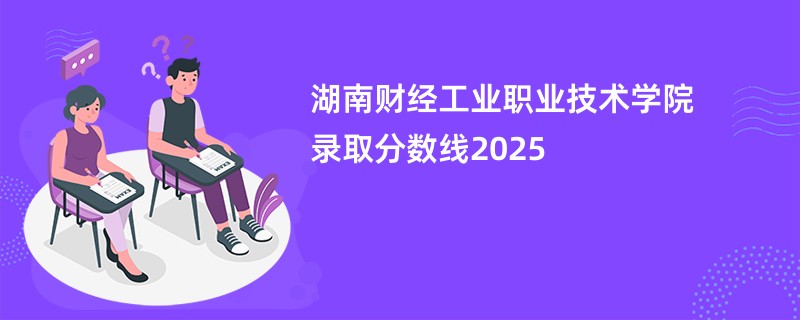 湖南财经工业职业技术学院录取分数线2025