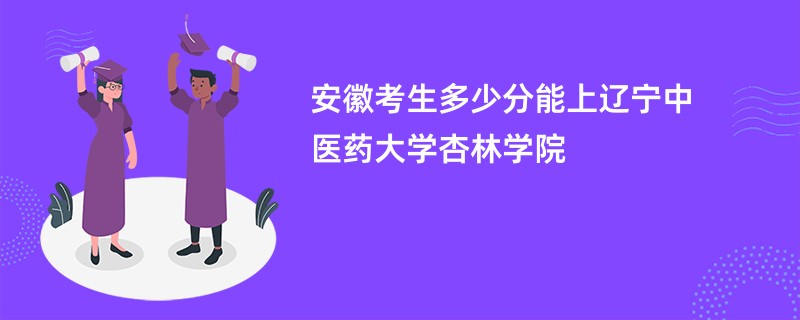 安徽考生多少分能上辽宁中医药大学杏林学院
