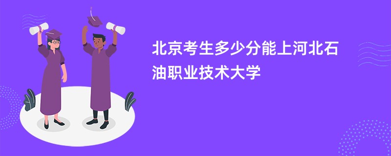 北京考生多少分能上河北石油职业技术大学