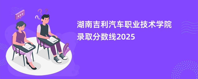 湖南吉利汽车职业技术学院录取分数线2025