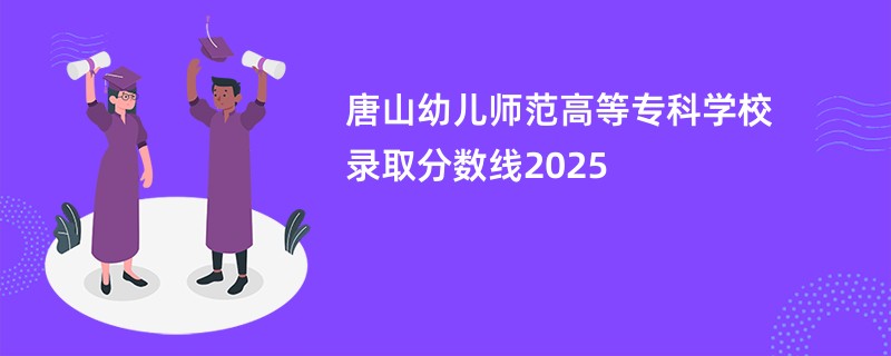 唐山幼儿师范高等专科学校录取分数线2025
