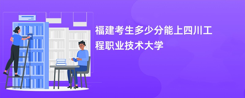 福建考生多少分能上四川工程职业技术大学