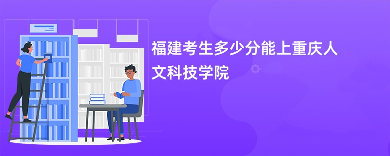 福建考生多少分能上重庆人文科技学院