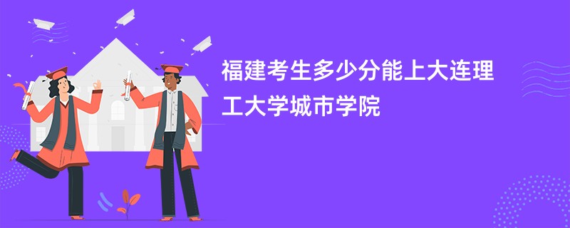 福建考生多少分能上大连理工大学城市学院