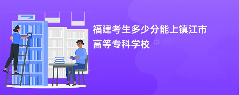 福建考生多少分能上镇江市高等专科学校