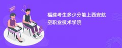 2024福建考生多少分可以进西安航空职业技术学院(录取排名位次)