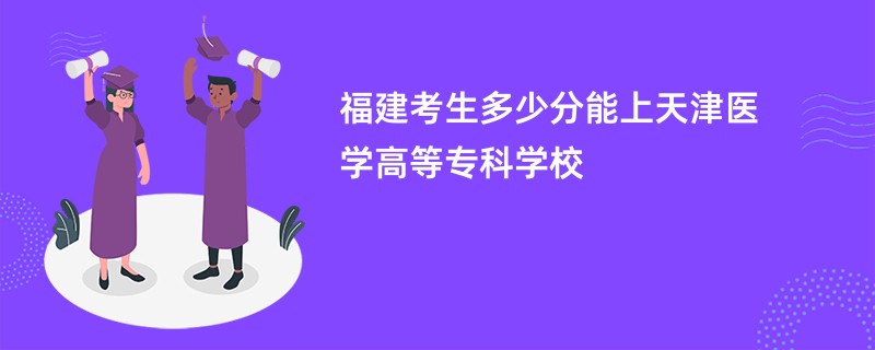 福建考生多少分能上天津医学高等专科学校
