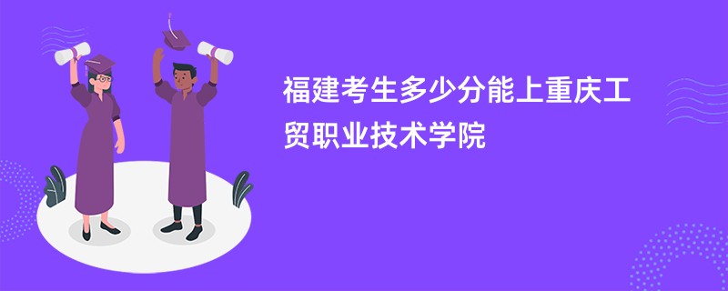 福建考生多少分能上重庆工贸职业技术学院
