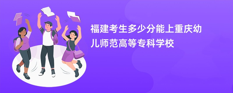 福建考生多少分能上重庆幼儿师范高等专科学校
