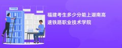 2024福建考生多少分能上湖南高速铁路职业技术学院(录取排名位次)