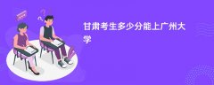 2026甘肃高考多少分可以上广州大学（录取分数线预测）