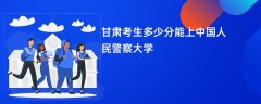 甘肃高考多少分可以上中国人民警察大学(2026录取分数线预测)