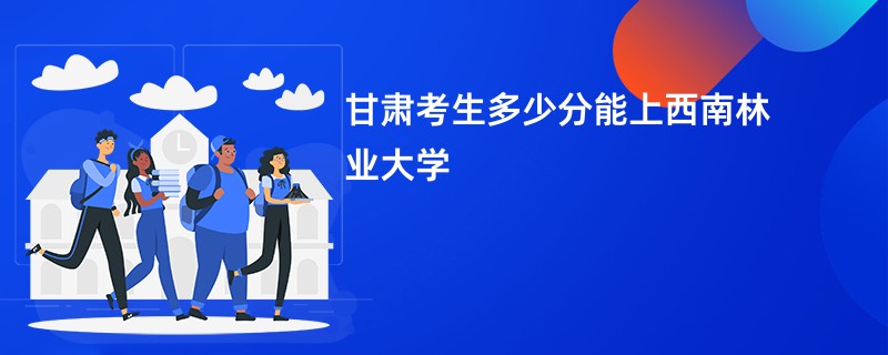 甘肃考生多少分能上西南林业大学