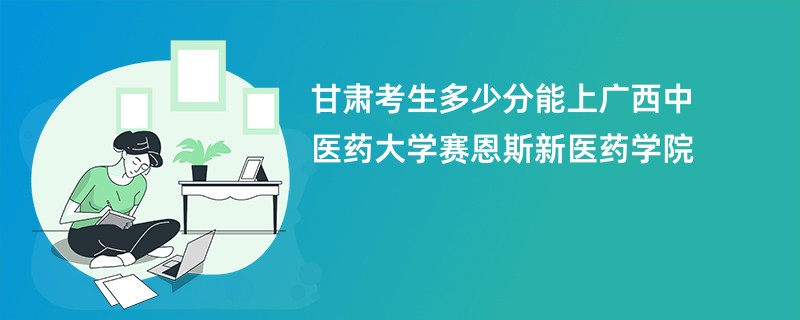 甘肃考生多少分能上广西中医药大学赛恩斯新医药学院
