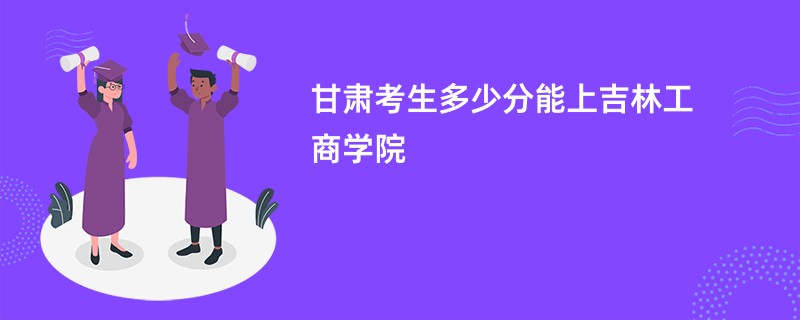 甘肃考生多少分能上吉林工商学院