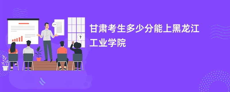 甘肃考生多少分能上黑龙江工业学院