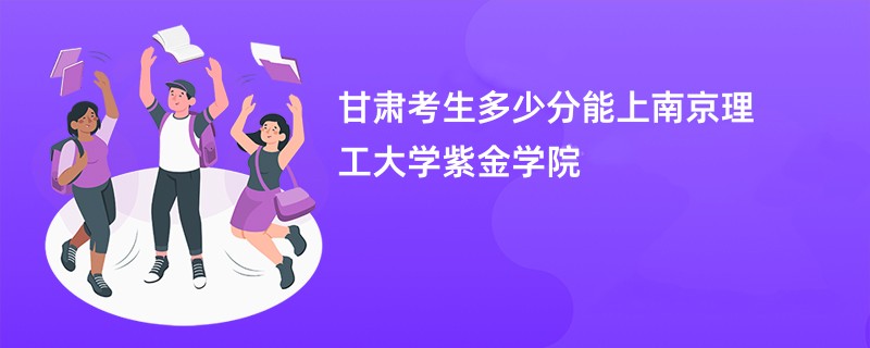 甘肃考生多少分能上南京理工大学紫金学院