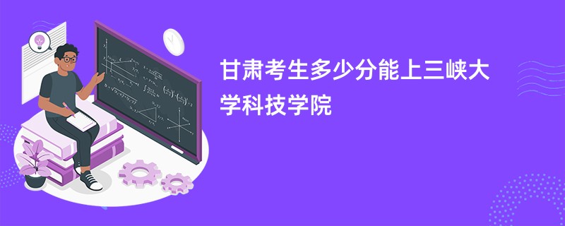 甘肃考生多少分能上三峡大学科技学院