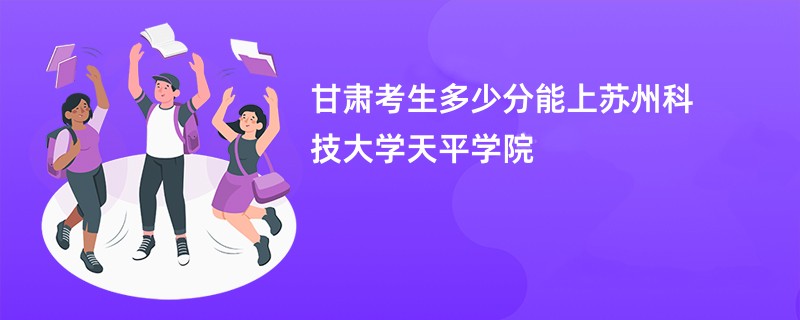 甘肃考生多少分能上苏州科技大学天平学院