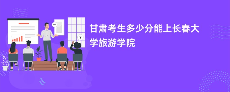 甘肃考生多少分能上长春大学旅游学院