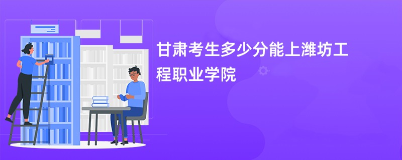 甘肃考生多少分能上潍坊工程职业学院
