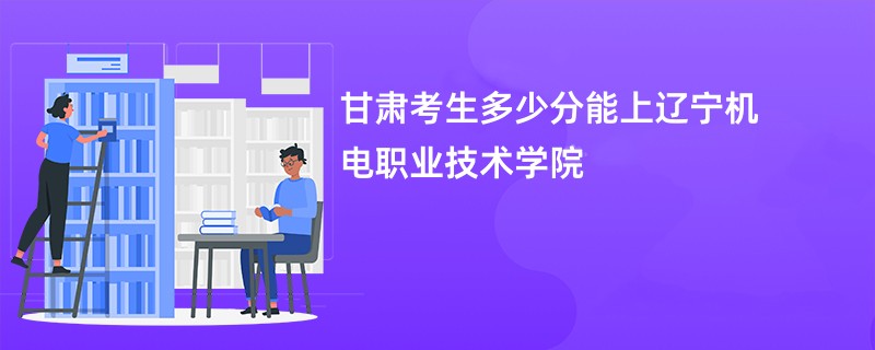 甘肃考生多少分能上辽宁机电职业技术学院