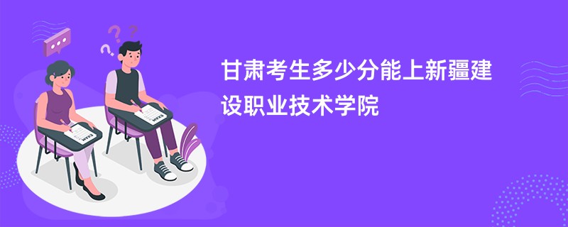 甘肃考生多少分能上新疆建设职业技术学院