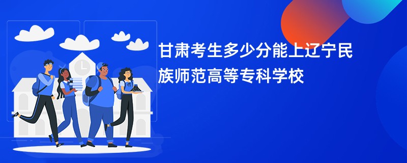 甘肃考生多少分能上辽宁民族师范高等专科学校