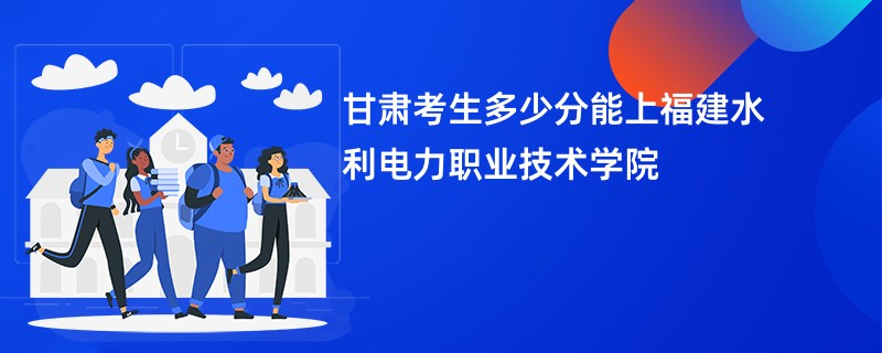甘肃考生多少分能上福建水利电力职业技术学院