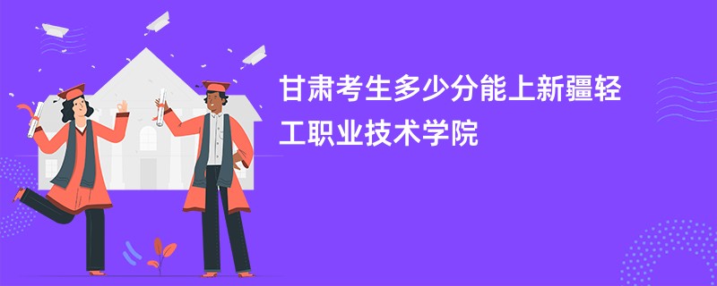 甘肃考生多少分能上新疆轻工职业技术学院