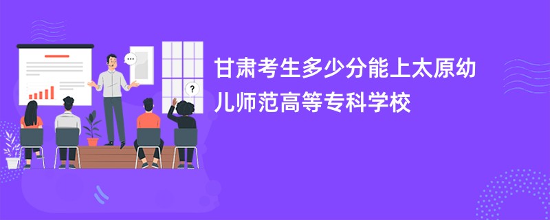 甘肃考生多少分能上太原幼儿师范高等专科学校