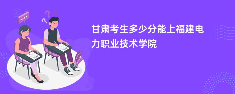 甘肃考生多少分能上福建电力职业技术学院